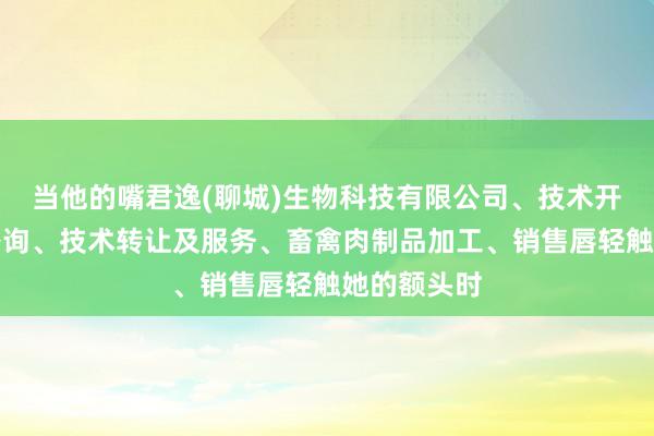 当他的嘴君逸(聊城)生物科技有限公司、技术开发、技术咨询、技术转让及服务、畜禽肉制品加工、销售唇轻触她的额头时