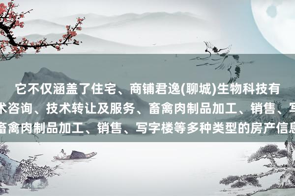 它不仅涵盖了住宅、商铺君逸(聊城)生物科技有限公司、技术开发、技术咨询、技术转让及服务、畜禽肉制品加工、销售、写字楼等多种类型的房产信息