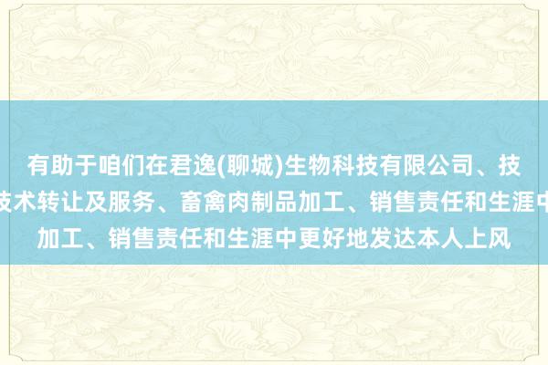 有助于咱们在君逸(聊城)生物科技有限公司、技术开发、技术咨询、技术转让及服务、畜禽肉制品加工、销售责任和生涯中更好地发达本人上风
