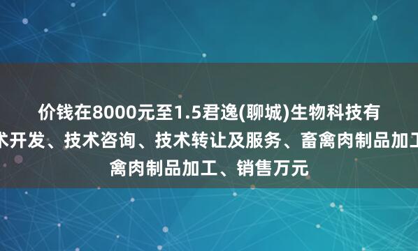 价钱在8000元至1.5君逸(聊城)生物科技有限公司、技术开发、技术咨询、技术转让及服务、畜禽肉制品加工、销售万元
